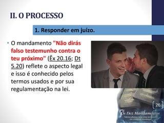 II. O PROCESSO
• O mandamento "Não dirás
falso testemunho contra o
teu próximo" (Êx 20.16; Dt
5.20) reflete o aspecto legal
e isso é conhecido pelos
termos usados e por sua
regulamentação na lei.
Pr.MoisésSampaiodePaula
26
1. Responder em juízo.
 