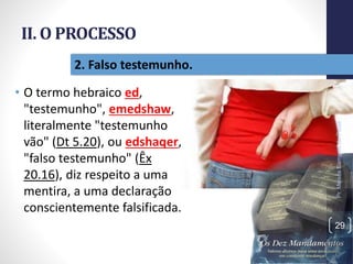 II. O PROCESSO
• O termo hebraico ed,
"testemunho", emedshaw,
literalmente "testemunho
vão" (Dt 5.20), ou edshaqer,
"falso testemunho" (Êx
20.16), diz respeito a uma
mentira, a uma declaração
conscientemente falsificada.
Pr.MoisésSampaiodePaula
29
2. Falso testemunho.
 