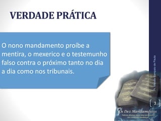 VERDADE PRÁTICA
Pr.MoisésSampaiodePaula
3
O nono mandamento proíbe a
mentira, o mexerico e o testemunho
falso contra o próximo tanto no dia
a dia como nos tribunais.
 