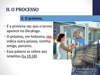 II. O PROCESSO
• É a primeira vez que o termo
aparece no Decálogo.
• O próximo, em hebraico, rea,
indica outra pessoa, vizinho,
amigo, parceiro.
• Essa palavra se refere aos
israelitas (Lv 19.18).
Pr.MoisésSampaiodePaula
32
3. O próximo.
 