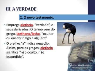 III. A VERDADE
• Emprega aletheia, “verdade”, e
seus derivados. O termo vem do
grego, lanthano/letho, “ocultar
ou encobrir algo a alguém”.
• O prefixo “a” indica negação.
Assim, para os gregos, aletheia
significa “não oculto, não
escondido”.
Pr.MoisésSampaiodePaula
40
2. O novo testamento.
 