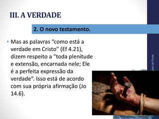 III. A VERDADE
• Mas as palavras “como está a
verdade em Cristo” (Ef 4.21),
dizem respeito a “toda plenitude
e extensão, encarnada nele; Ele
é a perfeita expressão da
verdade”. Isso está de acordo
com sua própria afirmação (Jo
14.6).
Pr.MoisésSampaiodePaula
42
2. O novo testamento.
 