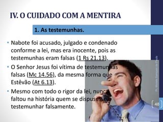 IV. O CUIDADO COM A MENTIRA
• Nabote foi acusado, julgado e condenado
conforme a lei, mas era inocente, pois as
testemunhas eram falsas (1 Rs 21.13).
• O Senhor Jesus foi vítima de testemunhas
falsas (Mc 14.56), da mesma forma que
Estêvão (At 6.13).
• Mesmo com todo o rigor da lei, nunca
faltou na história quem se dispusesse a
testemunhar falsamente.
Pr.MoisésSampaiodePaula
48
1. As testemunhas.
 