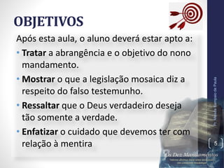 OBJETIVOS
Após esta aula, o aluno deverá estar apto a:
• Tratar a abrangência e o objetivo do nono
mandamento.
• Mostrar o que a legislação mosaica diz a
respeito do falso testemunho.
• Ressaltar que o Deus verdadeiro deseja
tão somente a verdade.
• Enfatizar o cuidado que devemos ter com
relação à mentira
Pr.MoisésSampaiodePaula
5
 