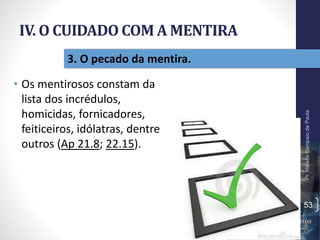 IV. O CUIDADO COM A MENTIRA
• Os mentirosos constam da
lista dos incrédulos,
homicidas, fornicadores,
feiticeiros, idólatras, dentre
outros (Ap 21.8; 22.15).
Pr.MoisésSampaiodePaula
53
3. O pecado da mentira.
 