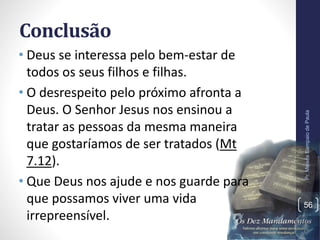 Conclusão
• Deus se interessa pelo bem-estar de
todos os seus filhos e filhas.
• O desrespeito pelo próximo afronta a
Deus. O Senhor Jesus nos ensinou a
tratar as pessoas da mesma maneira
que gostaríamos de ser tratados (Mt
7.12).
• Que Deus nos ajude e nos guarde para
que possamos viver uma vida
irrepreensível.
Pr.MoisésSampaiodePaula
56
 