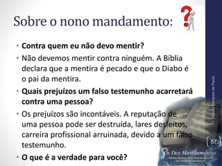 Sobre o nono mandamento:
• Contra quem eu não devo mentir?
• Não devemos mentir contra ninguém. A Bíblia
declara que a mentira é pecado e que o Diabo é
o pai da mentira.
• Quais prejuízos um falso testemunho acarretará
contra uma pessoa?
• Os prejuízos são incontáveis. A reputação de
uma pessoa pode ser destruída, lares desfeitos,
carreira profissional arruinada, devido a um falso
testemunho.
• O que é a verdade para você?
Pr.MoisésSampaiodePaula
57
 