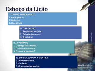 II. O PROCESSO
1. Responder em juízo.
2. Falso testemunho.
3. O próximo
Esboço da Lição
Pr.MoisésSampaiodePaula
6
I. O NONO MANDAMENTO
1. Abrangências
2. Objetivo
3. O contexto
III. A VERDADE
1. O antigo testamento.
2. O novo testamento.
3. O que é a verdade?
IV. O CUIDADO COM A MENTIRA
1. As testemunhas.
2. Os danos.
3. O pecado da mentira.
 