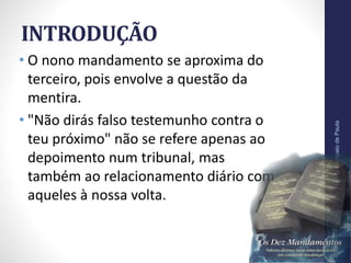 INTRODUÇÃO
• O nono mandamento se aproxima do
terceiro, pois envolve a questão da
mentira.
• "Não dirás falso testemunho contra o
teu próximo" não se refere apenas ao
depoimento num tribunal, mas
também ao relacionamento diário com
aqueles à nossa volta.
Pr.MoisésSampaiodePaula
9
 