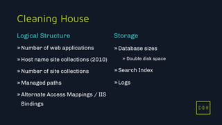 C D H
Cleaning House
»Number of web applications
»Host name site collections (2010)
»Number of site collections
»Managed paths
»Alternate Access Mappings / IIS
Bindings
»Database sizes
» Double disk space
»Search Index
»Logs
Logical Structure Storage
C D H
 