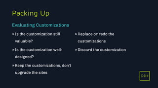 11/3/2015 18
C D H
Packing Up
»Is the customization still
valuable?
»Is the customization well-
designed?
»Keep the customizations, don't
upgrade the sites
»Replace or redo the
customizations
»Discard the customization
Evaluating Customizations
C D H
 