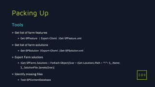 11/3/2015 19
C D H
Packing Up
» Get list of farm features
» Get-SPFeature | Export-Clixml .Get-SPFeature.xml
» Get list of farm solutions
» Get-SPSolution | Export-Clixml .Get-SPSolution.xml
» Export Farm solutions
» (Get-SPFarm).Solutions | ForEach-Object{$var = (Get-Location).Path + “”+ $_.Name;
$_.SolutionFile.SaveAs($var)}
» Identify missing files
» Test-SPContentDatabase
Tools
C D H
 