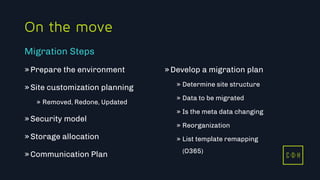 C D H
On the move
»Prepare the environment
»Site customization planning
» Removed, Redone, Updated
»Security model
»Storage allocation
»Communication Plan
»Develop a migration plan
» Determine site structure
» Data to be migrated
» Is the meta data changing
» Reorganization
» List template remapping
(O365)
Migration Steps
C D H
 