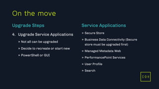 C D H
On the move
4. Upgrade Service Applications
» Not all can be upgraded
» Decide to recreate or start new
» PowerShell or GUI
» Secure Store
» Business Data Connectivity (Secure
store must be upgraded first)
» Managed Metadata Web
» PerformancePoint Services
» User Profile
» Search
Upgrade Steps Service Applications
C D H
 