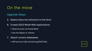 11/3/2015 40
C D H
On the move
5. Deploy features/solutions to the farm
6. Create 2010 Mode Web Applications
» Must be done via PowerShell
» Can be Classic or Claims
7. Attach content databases
» Will act as a fully functioning 2010 Site.
Upgrade Steps
C D H
 