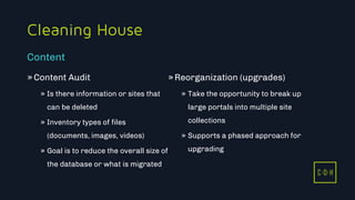11/3/2015 7
C D H
Cleaning House
»Content Audit
» Is there information or sites that
can be deleted
» Inventory types of files
(documents, images, videos)
» Goal is to reduce the overall size of
the database or what is migrated
»Reorganization (upgrades)
» Take the opportunity to break up
large portals into multiple site
collections
» Supports a phased approach for
upgrading
Content
C D H
 