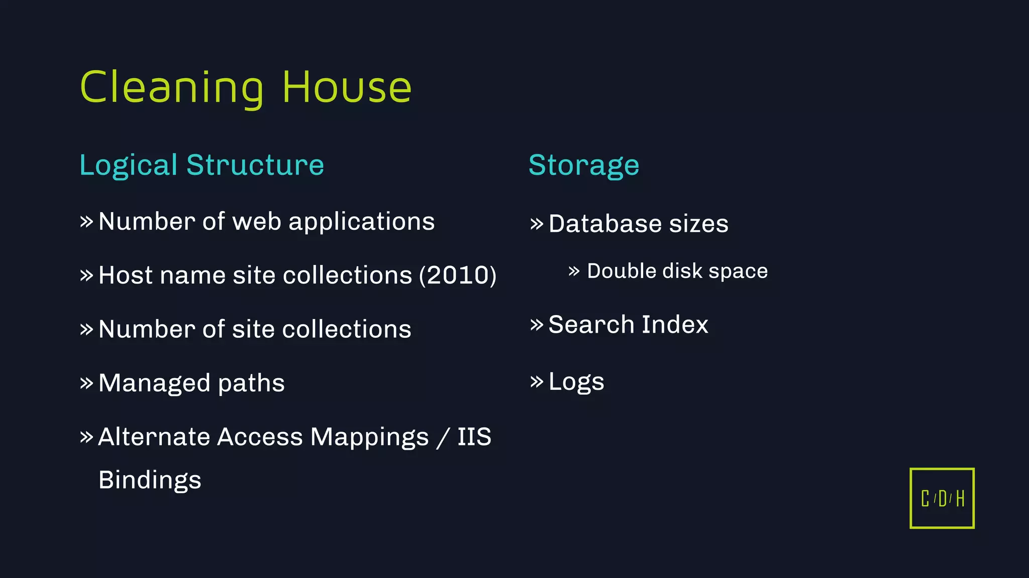 C D H
Cleaning House
»Number of web applications
»Host name site collections (2010)
»Number of site collections
»Managed paths
»Alternate Access Mappings / IIS
Bindings
»Database sizes
» Double disk space
»Search Index
»Logs
Logical Structure Storage
C D H
 