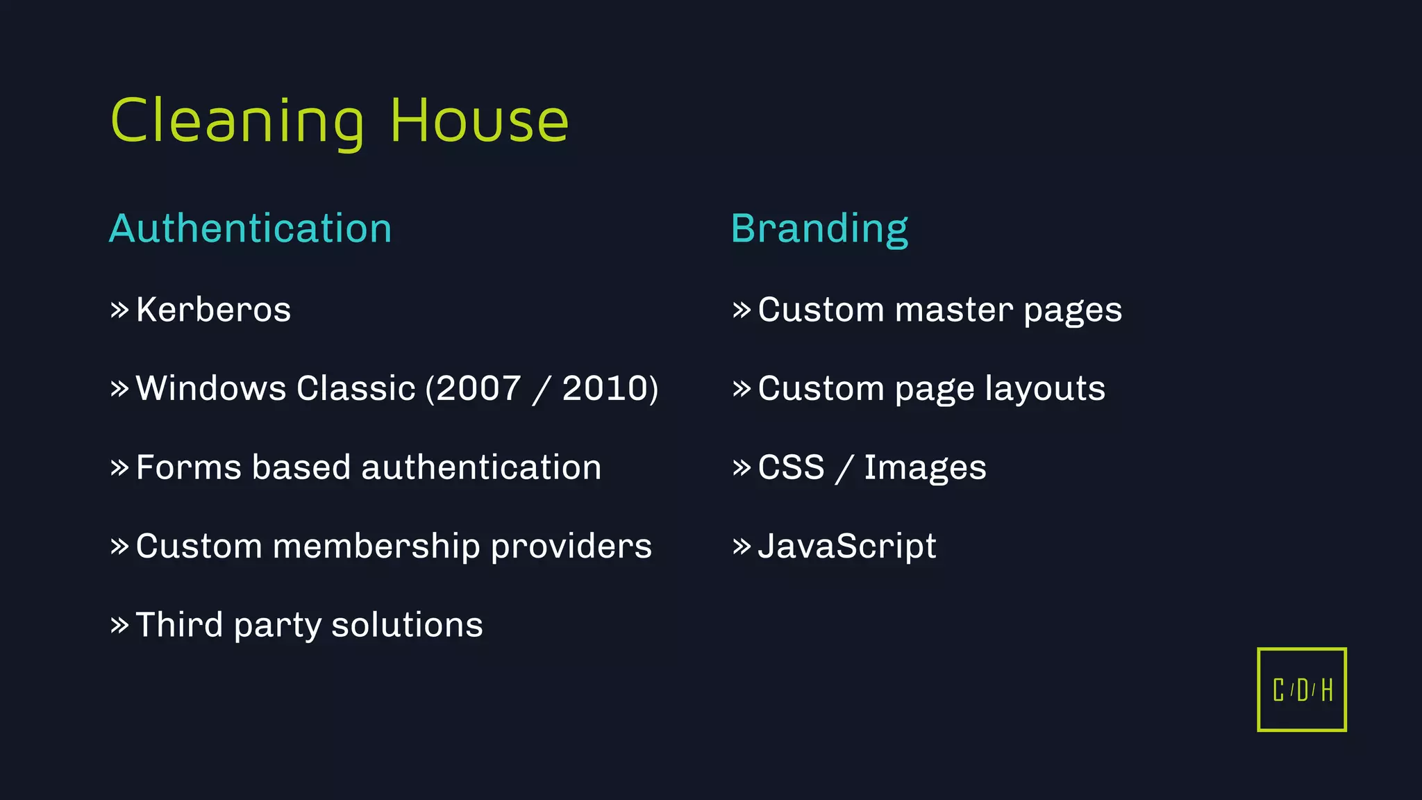 C D H
Cleaning House
»Kerberos
»Windows Classic (2007 / 2010)
»Forms based authentication
»Custom membership providers
»Third party solutions
»Custom master pages
»Custom page layouts
»CSS / Images
»JavaScript
Authentication Branding
C D H
 