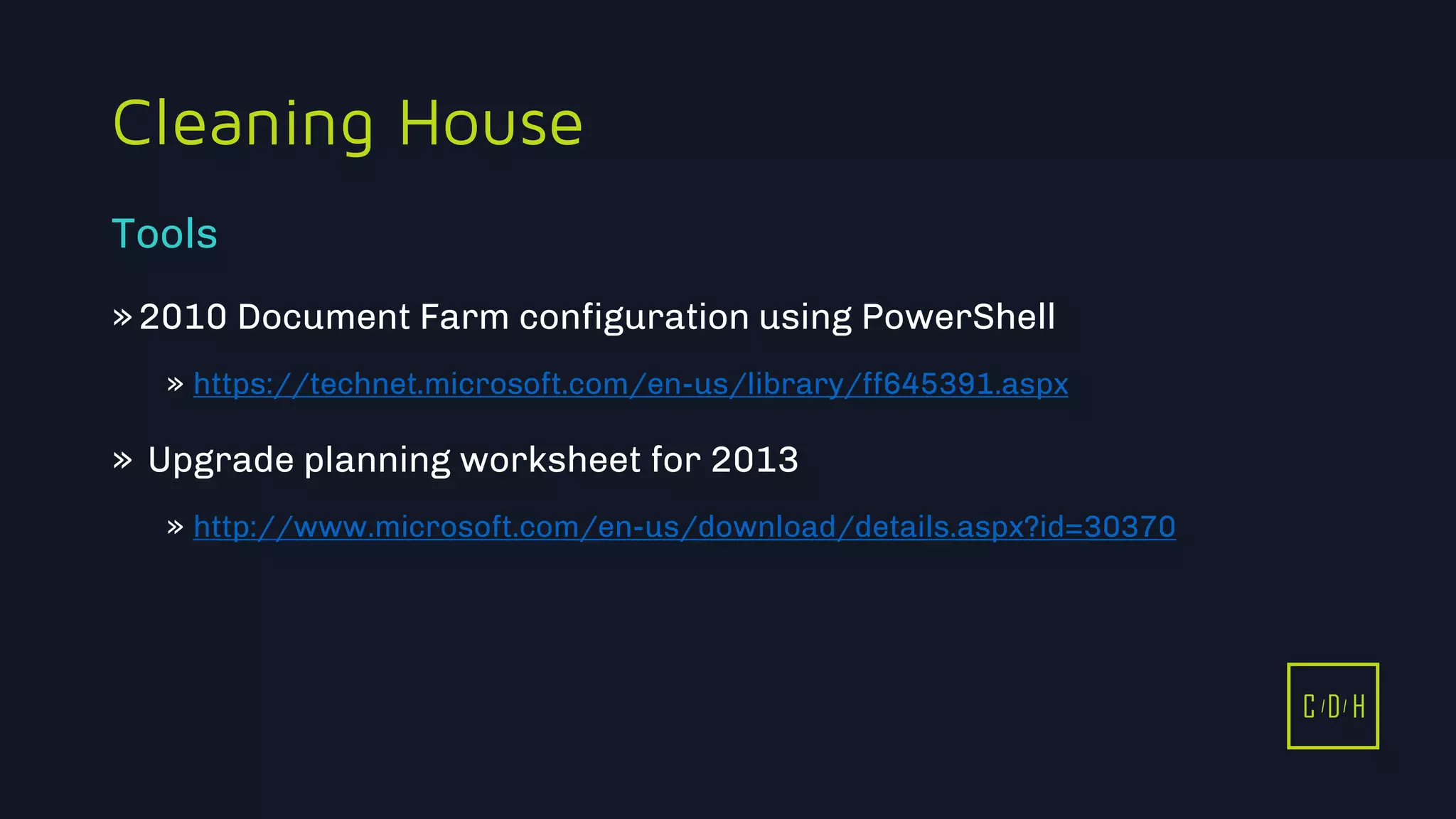 11/3/2015 12
C D H
Cleaning House
»2010 Document Farm configuration using PowerShell
» https://technet.microsoft.com/en-us/library/ff645391.aspx
» Upgrade planning worksheet for 2013
» http://www.microsoft.com/en-us/download/details.aspx?id=30370
Tools
C D H
 