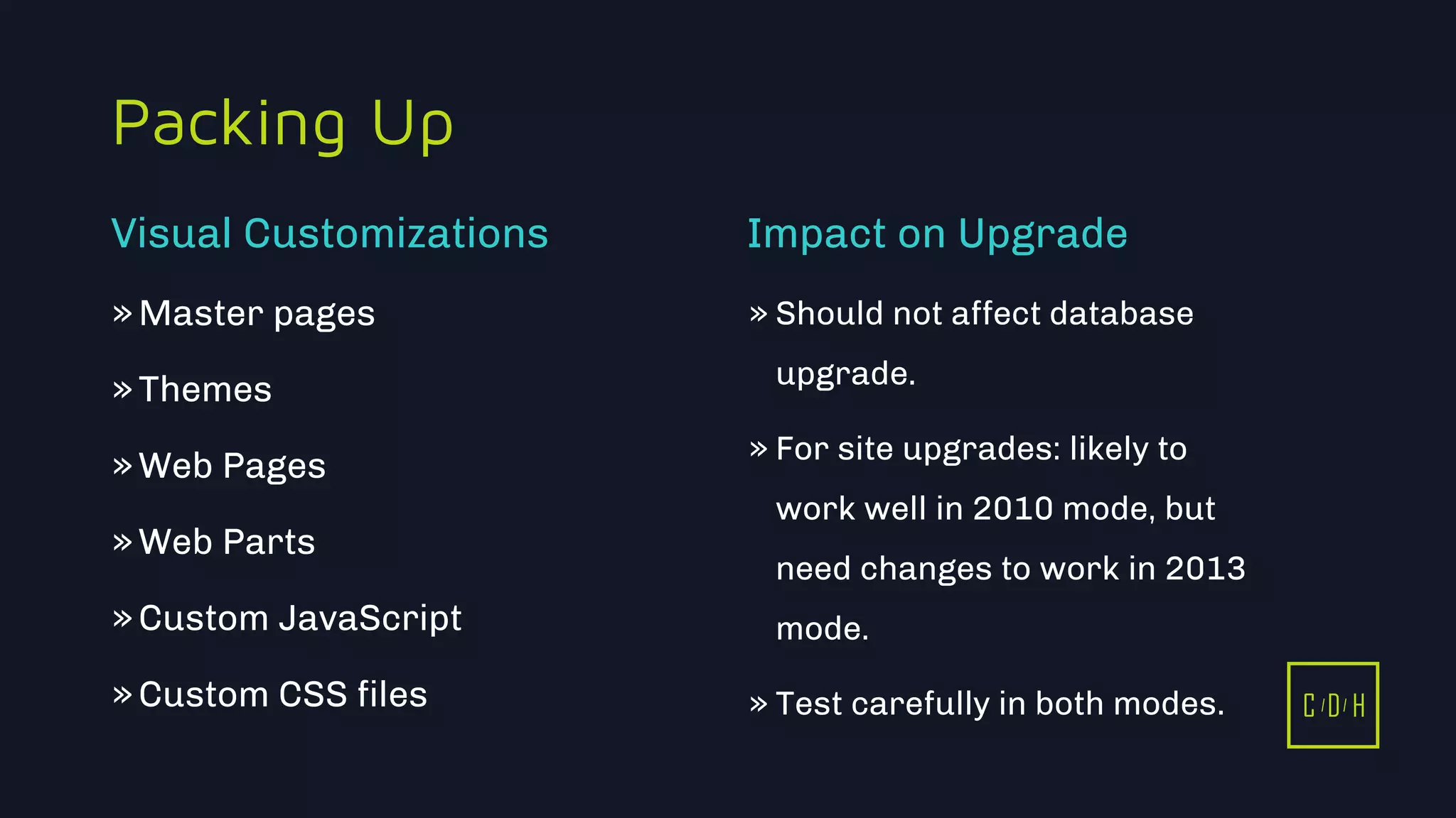 C D H
Packing Up
»Master pages
»Themes
»Web Pages
»Web Parts
»Custom JavaScript
»Custom CSS files
» Should not affect database
upgrade.
» For site upgrades: likely to
work well in 2010 mode, but
need changes to work in 2013
mode.
» Test carefully in both modes.
Visual Customizations Impact on Upgrade
C D H
 