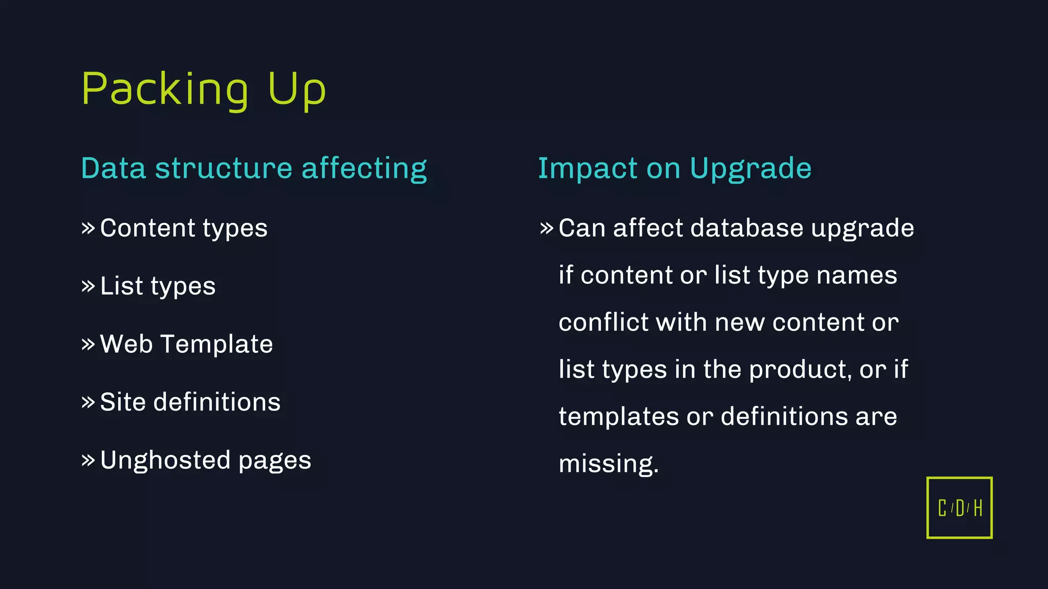 C D H
Packing Up
»Content types
»List types
»Web Template
»Site definitions
»Unghosted pages
»Can affect database upgrade
if content or list type names
conflict with new content or
list types in the product, or if
templates or definitions are
missing.
Data structure affecting Impact on Upgrade
C D H
 
