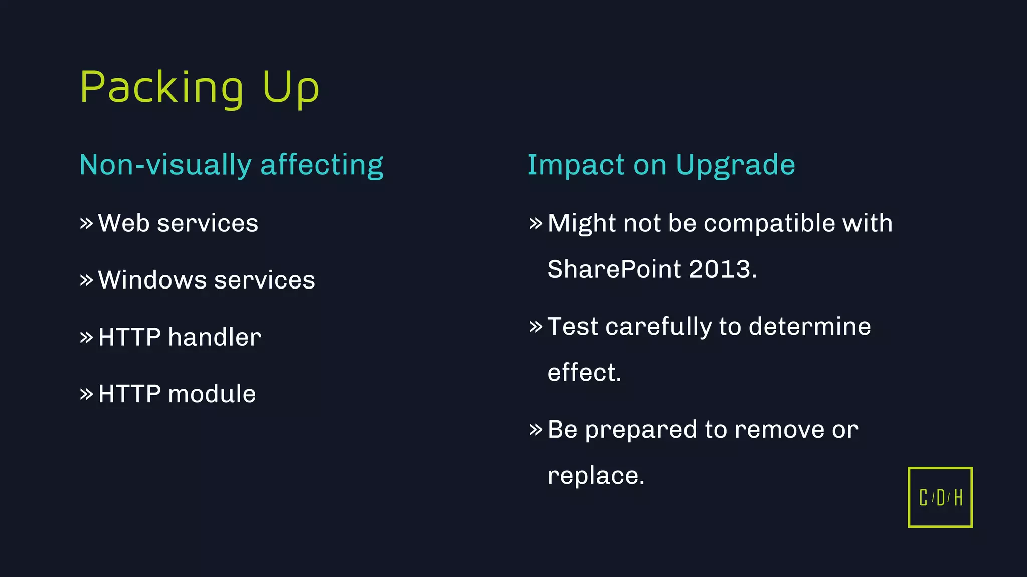 C D H
Packing Up
»Web services
»Windows services
»HTTP handler
»HTTP module
»Might not be compatible with
SharePoint 2013.
»Test carefully to determine
effect.
»Be prepared to remove or
replace.
Non-visually affecting Impact on Upgrade
C D H
 