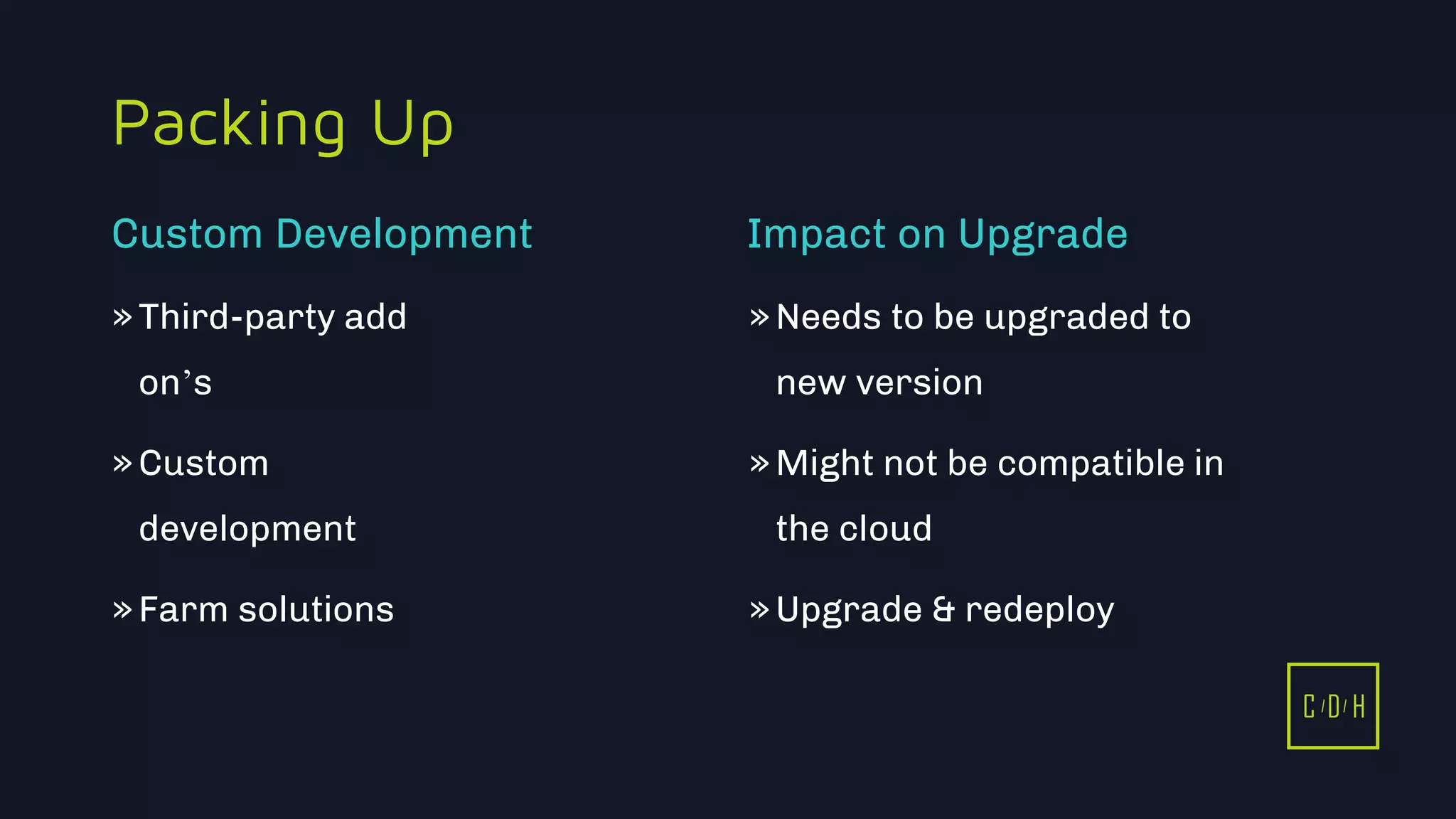 C D H
Packing Up
»Third-party add
on’s
»Custom
development
»Farm solutions
»Needs to be upgraded to
new version
»Might not be compatible in
the cloud
»Upgrade & redeploy
Custom Development Impact on Upgrade
C D H
 