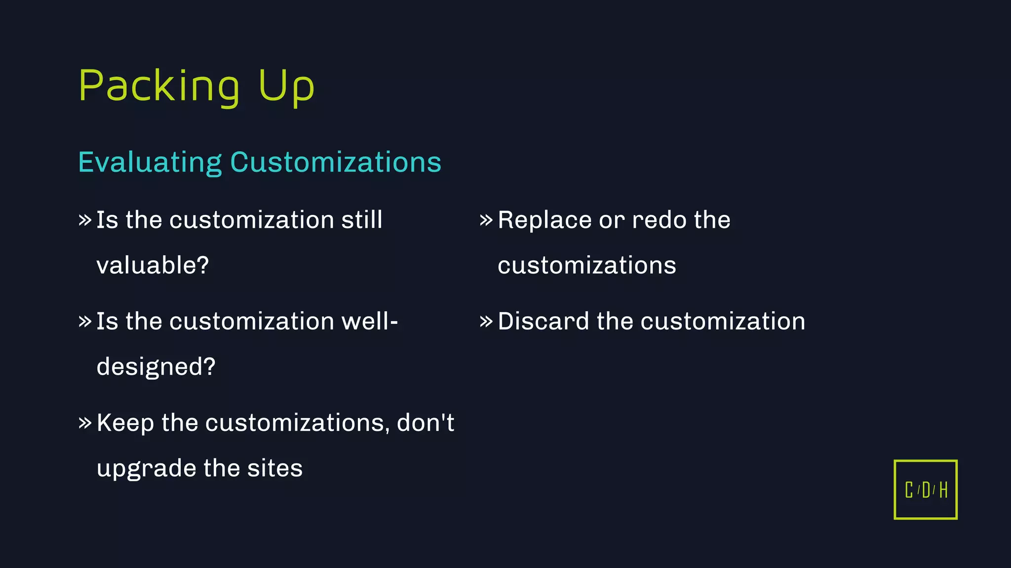 11/3/2015 18
C D H
Packing Up
»Is the customization still
valuable?
»Is the customization well-
designed?
»Keep the customizations, don't
upgrade the sites
»Replace or redo the
customizations
»Discard the customization
Evaluating Customizations
C D H
 