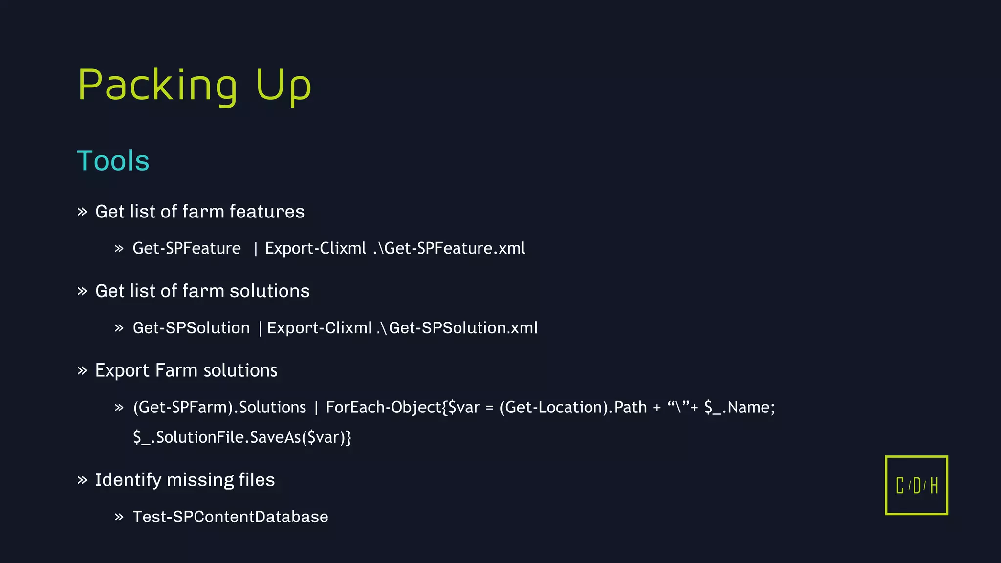 11/3/2015 19
C D H
Packing Up
» Get list of farm features
» Get-SPFeature | Export-Clixml .Get-SPFeature.xml
» Get list of farm solutions
» Get-SPSolution | Export-Clixml .Get-SPSolution.xml
» Export Farm solutions
» (Get-SPFarm).Solutions | ForEach-Object{$var = (Get-Location).Path + “”+ $_.Name;
$_.SolutionFile.SaveAs($var)}
» Identify missing files
» Test-SPContentDatabase
Tools
C D H
 