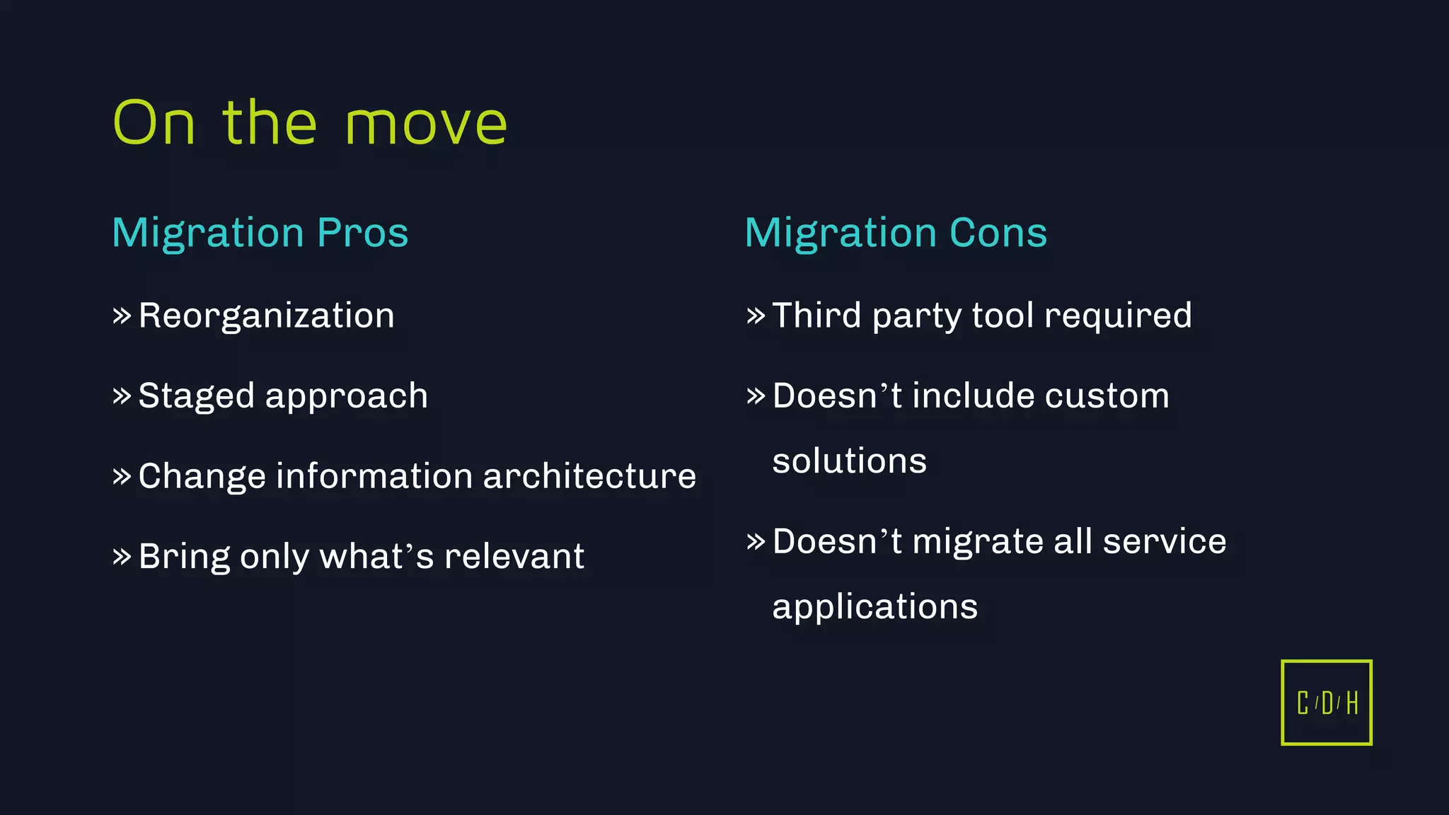 C D H
On the move
»Reorganization
»Staged approach
»Change information architecture
»Bring only what’s relevant
»Third party tool required
»Doesn’t include custom
solutions
»Doesn’t migrate all service
applications
Migration Pros Migration Cons
C D H
 