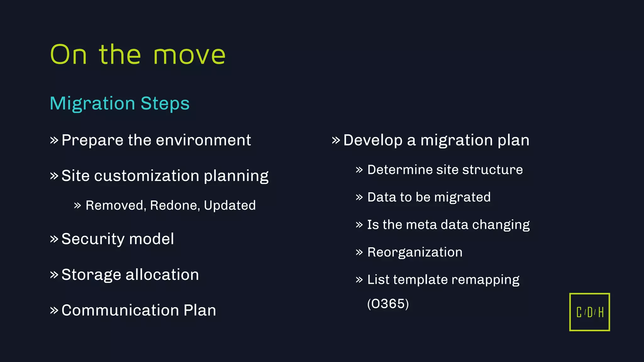 C D H
On the move
»Prepare the environment
»Site customization planning
» Removed, Redone, Updated
»Security model
»Storage allocation
»Communication Plan
»Develop a migration plan
» Determine site structure
» Data to be migrated
» Is the meta data changing
» Reorganization
» List template remapping
(O365)
Migration Steps
C D H
 