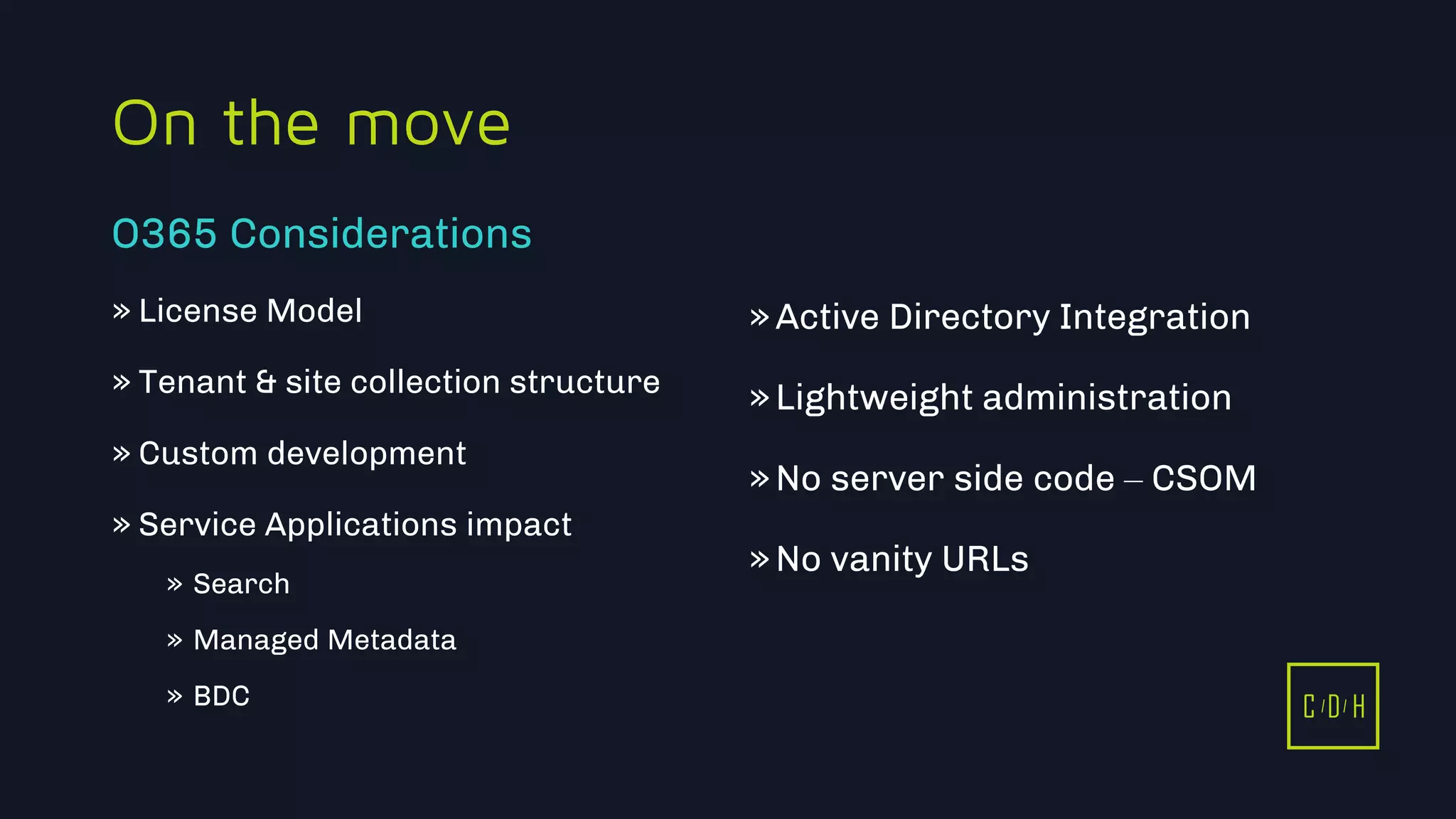 C D H
On the move
» License Model
» Tenant & site collection structure
» Custom development
» Service Applications impact
» Search
» Managed Metadata
» BDC
»Active Directory Integration
»Lightweight administration
»No server side code – CSOM
»No vanity URLs
O365 Considerations
C D H
 