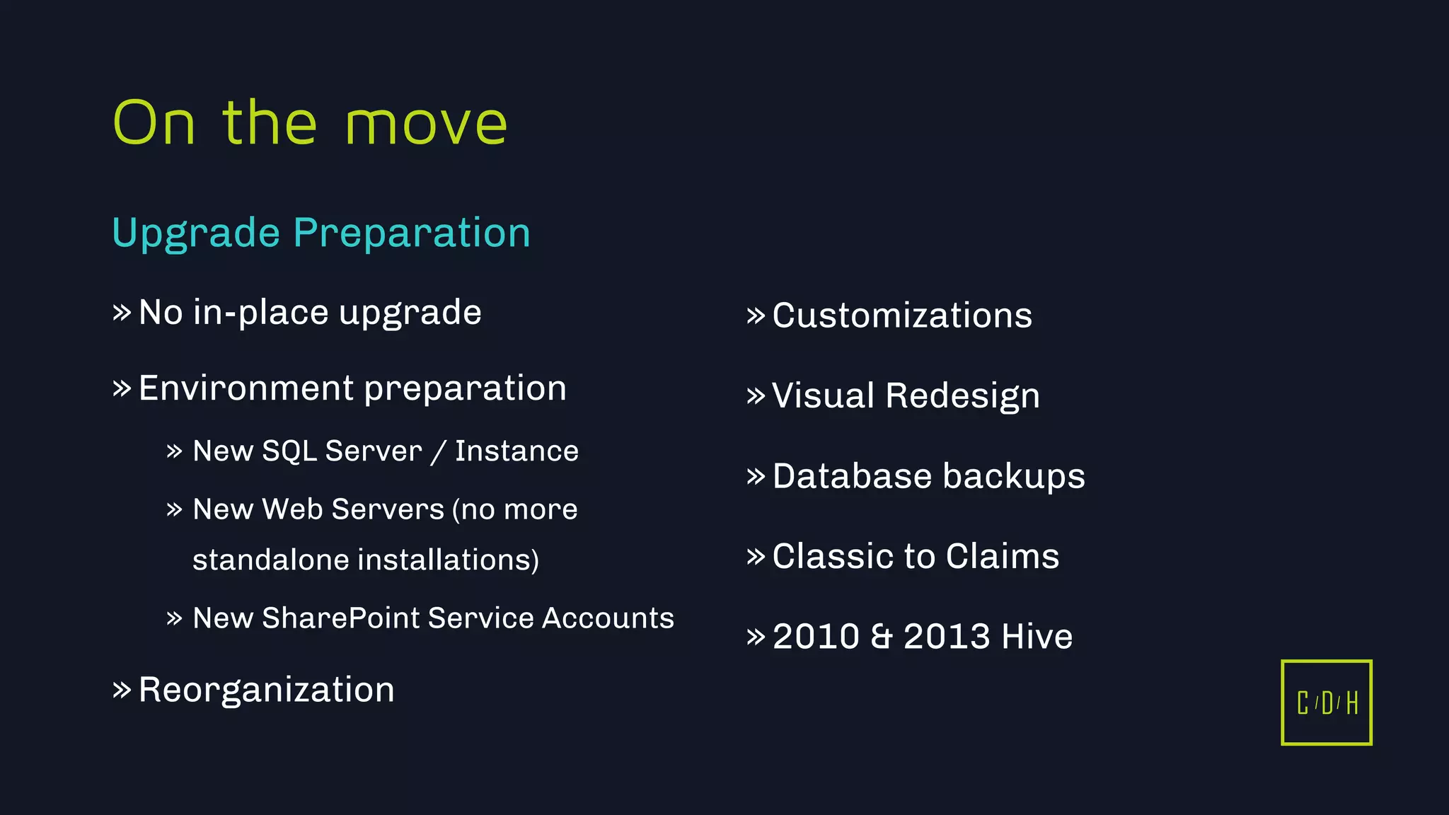 C D H
On the move
»No in-place upgrade
»Environment preparation
» New SQL Server / Instance
» New Web Servers (no more
standalone installations)
» New SharePoint Service Accounts
»Reorganization
»Customizations
»Visual Redesign
»Database backups
»Classic to Claims
»2010 & 2013 Hive
Upgrade Preparation
C D H
 
