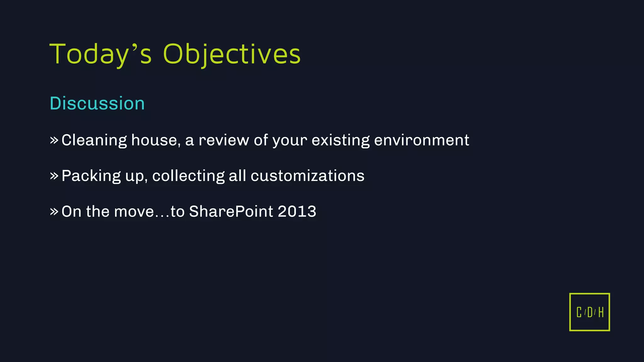 11/3/2015 3
C D H
Today’s Objectives
»Cleaning house, a review of your existing environment
»Packing up, collecting all customizations
»On the move…to SharePoint 2013
Discussion
C D H
 