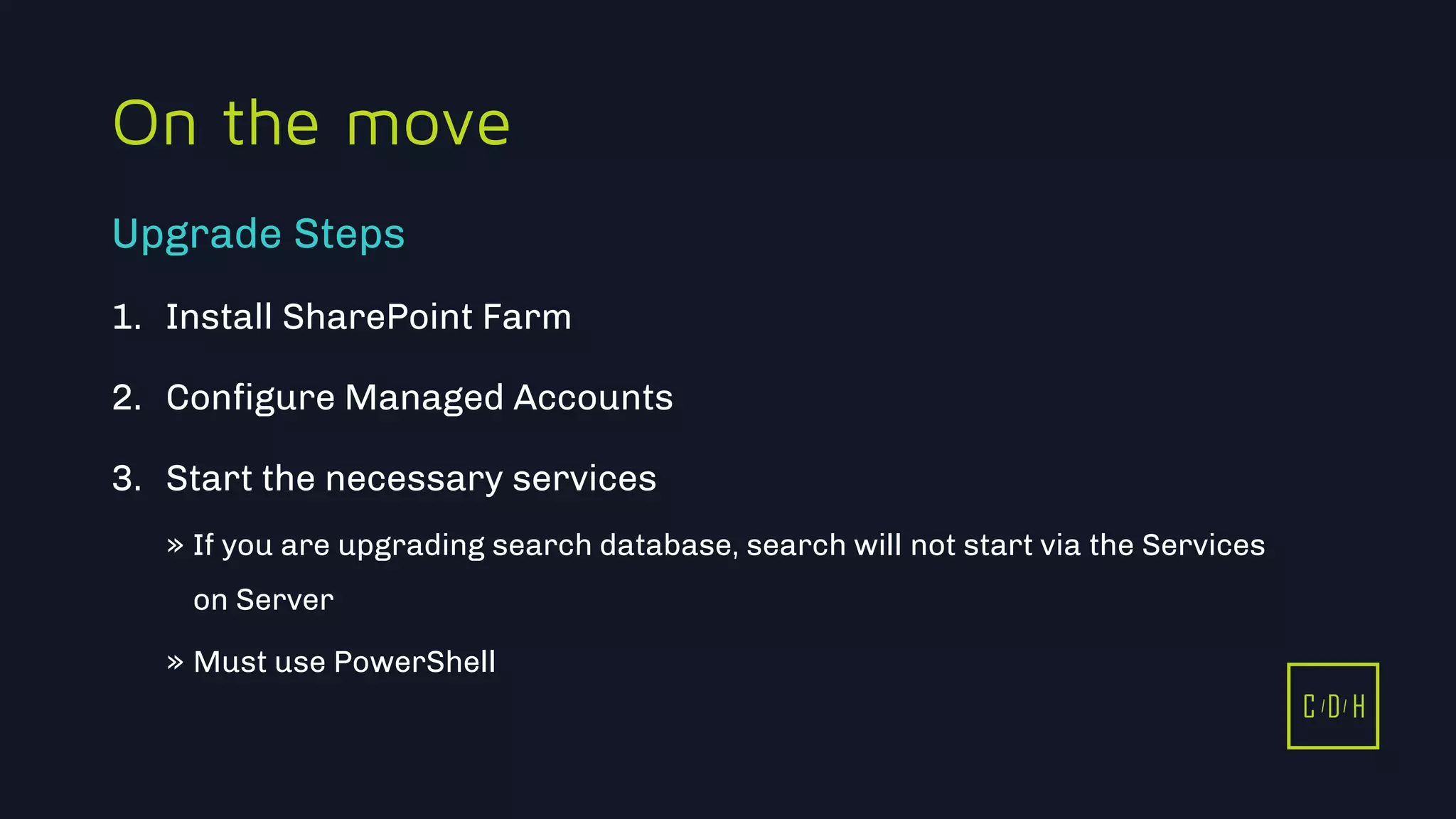 11/3/2015 32
C D H
On the move
1. Install SharePoint Farm
2. Configure Managed Accounts
3. Start the necessary services
» If you are upgrading search database, search will not start via the Services
on Server
» Must use PowerShell
Upgrade Steps
C D H
 