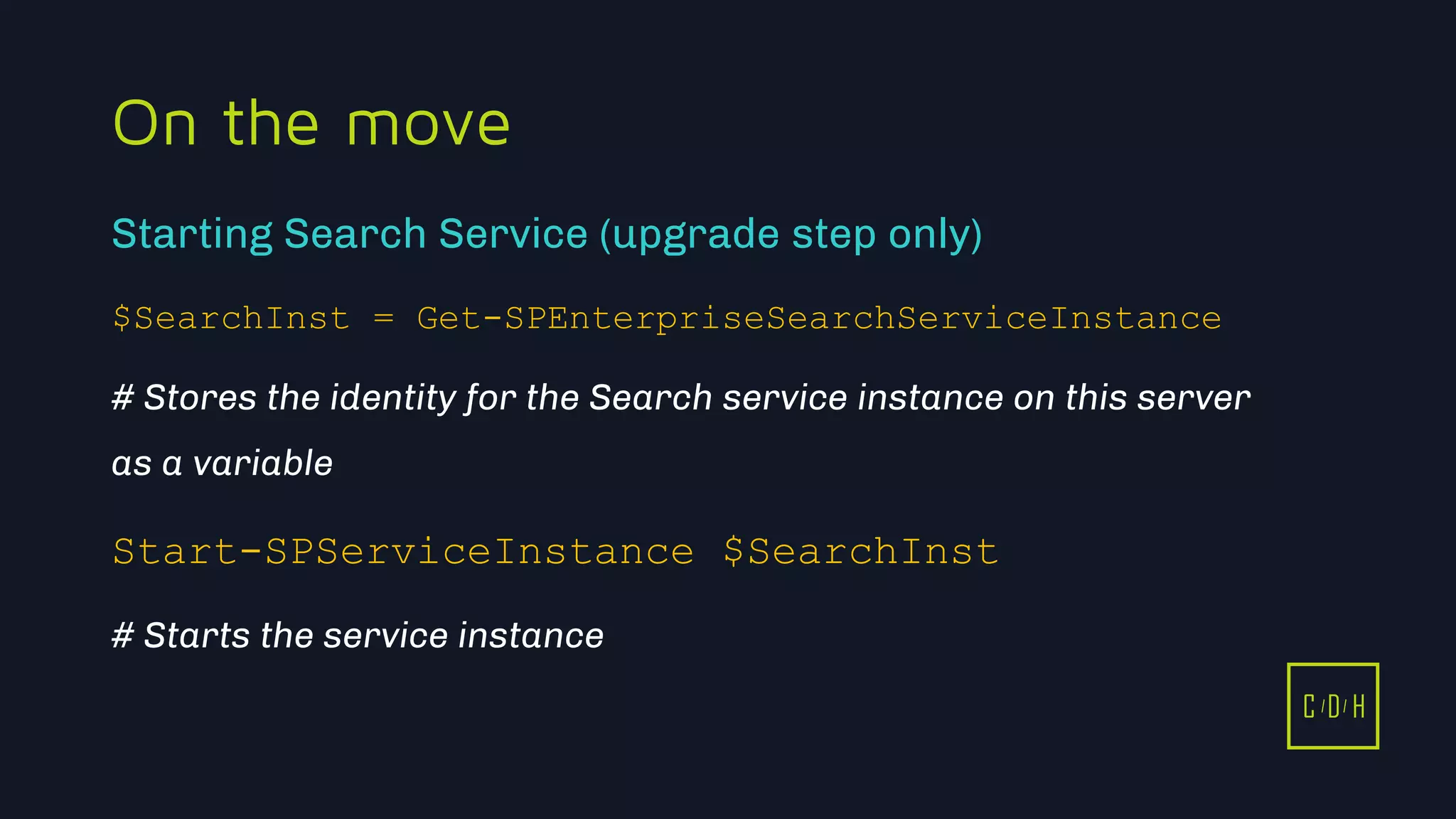 11/3/2015 34
C D H
On the move
$SearchInst = Get-SPEnterpriseSearchServiceInstance
# Stores the identity for the Search service instance on this server
as a variable
Start-SPServiceInstance $SearchInst
# Starts the service instance
Starting Search Service (upgrade step only)
C D H
 