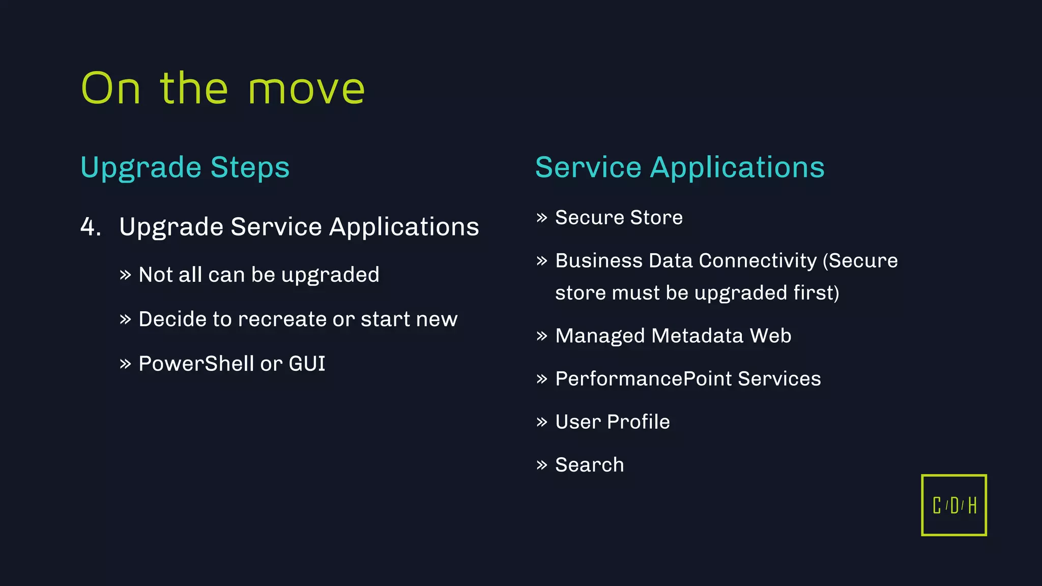 C D H
On the move
4. Upgrade Service Applications
» Not all can be upgraded
» Decide to recreate or start new
» PowerShell or GUI
» Secure Store
» Business Data Connectivity (Secure
store must be upgraded first)
» Managed Metadata Web
» PerformancePoint Services
» User Profile
» Search
Upgrade Steps Service Applications
C D H
 