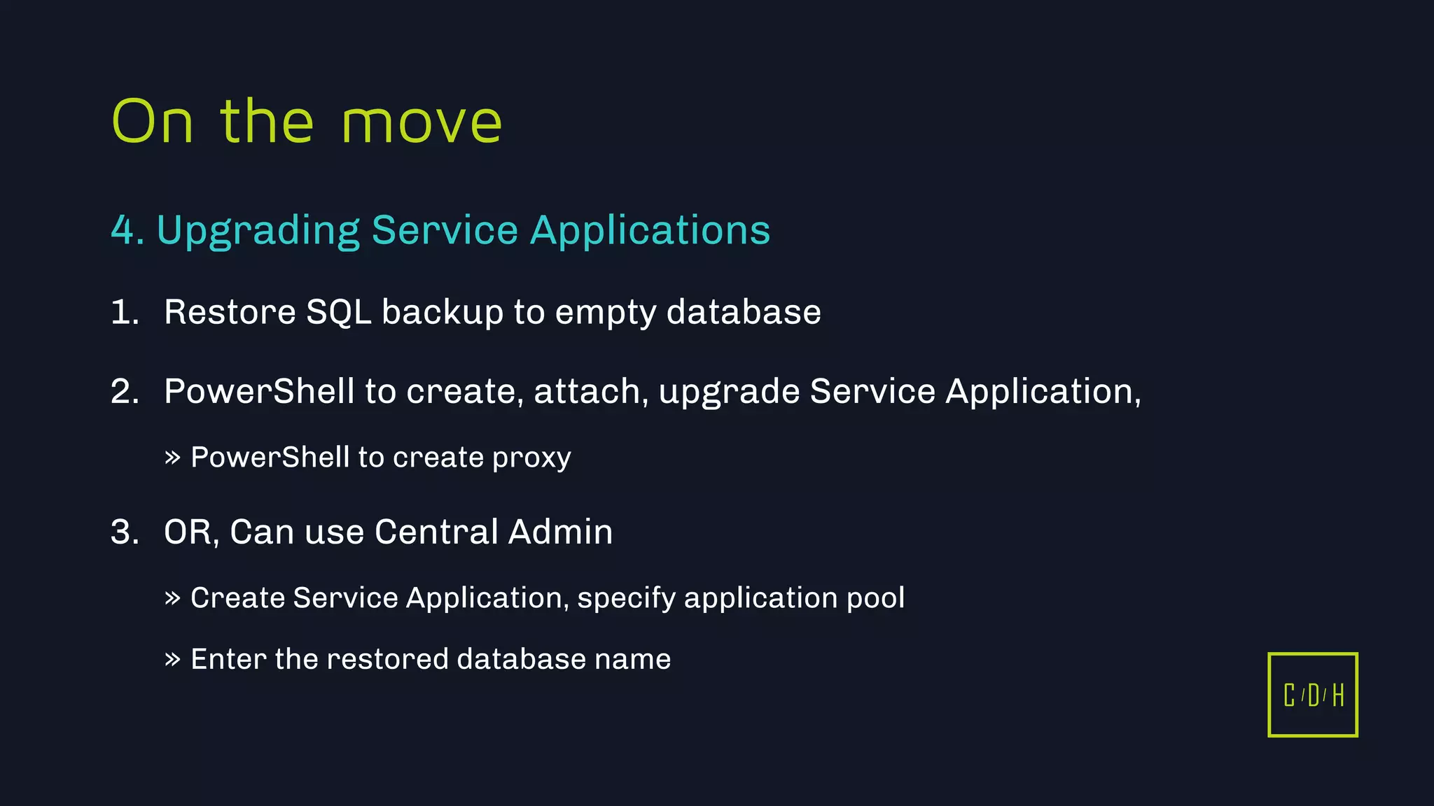 11/3/2015 36
C D H
On the move
1. Restore SQL backup to empty database
2. PowerShell to create, attach, upgrade Service Application,
» PowerShell to create proxy
3. OR, Can use Central Admin
» Create Service Application, specify application pool
» Enter the restored database name
4. Upgrading Service Applications
C D H
 