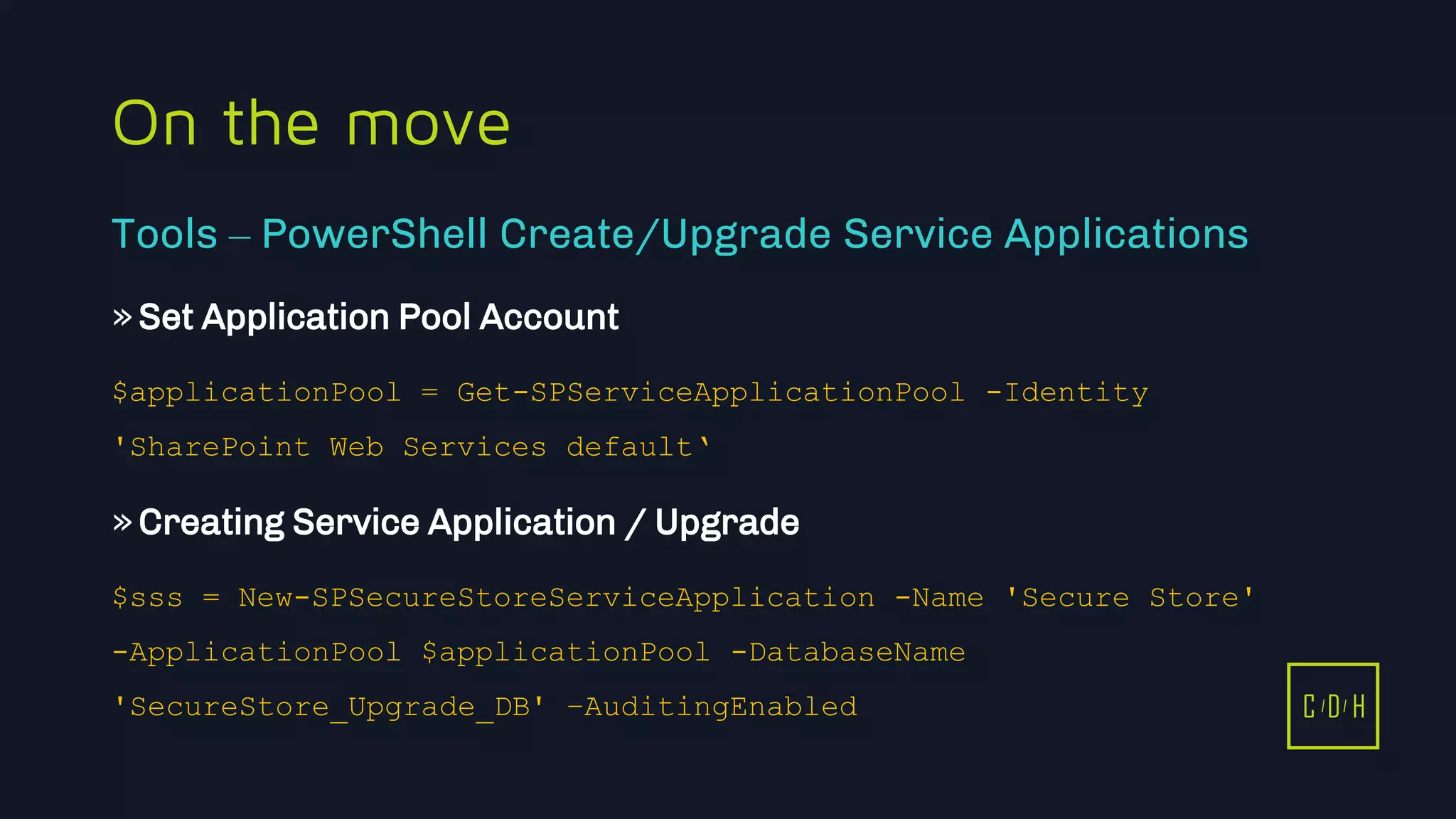 11/3/2015 38
C D H
On the move
»Set Application Pool Account
$applicationPool = Get-SPServiceApplicationPool -Identity
'SharePoint Web Services default‘
»Creating Service Application / Upgrade
$sss = New-SPSecureStoreServiceApplication -Name 'Secure Store'
-ApplicationPool $applicationPool -DatabaseName
'SecureStore_Upgrade_DB' –AuditingEnabled
Tools – PowerShell Create/Upgrade Service Applications
C D H
 