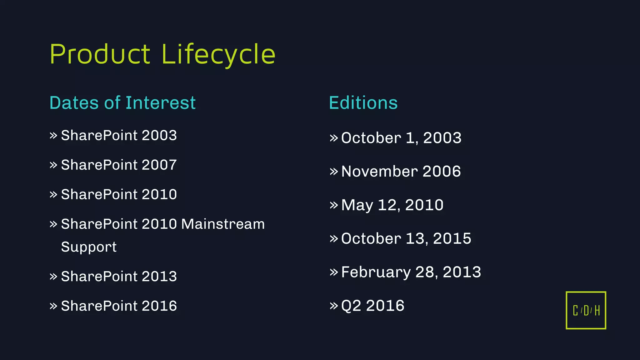 C D H
Product Lifecycle
» SharePoint 2003
» SharePoint 2007
» SharePoint 2010
» SharePoint 2010 Mainstream
Support
» SharePoint 2013
» SharePoint 2016
»October 1, 2003
»November 2006
»May 12, 2010
»October 13, 2015
»February 28, 2013
»Q2 2016
Dates of Interest Editions
C D H
 