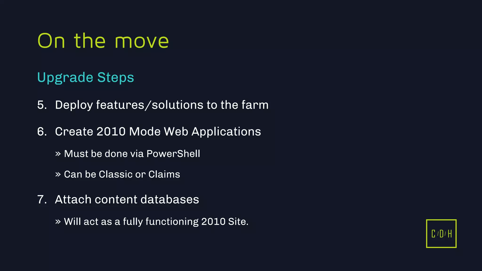 11/3/2015 40
C D H
On the move
5. Deploy features/solutions to the farm
6. Create 2010 Mode Web Applications
» Must be done via PowerShell
» Can be Classic or Claims
7. Attach content databases
» Will act as a fully functioning 2010 Site.
Upgrade Steps
C D H
 