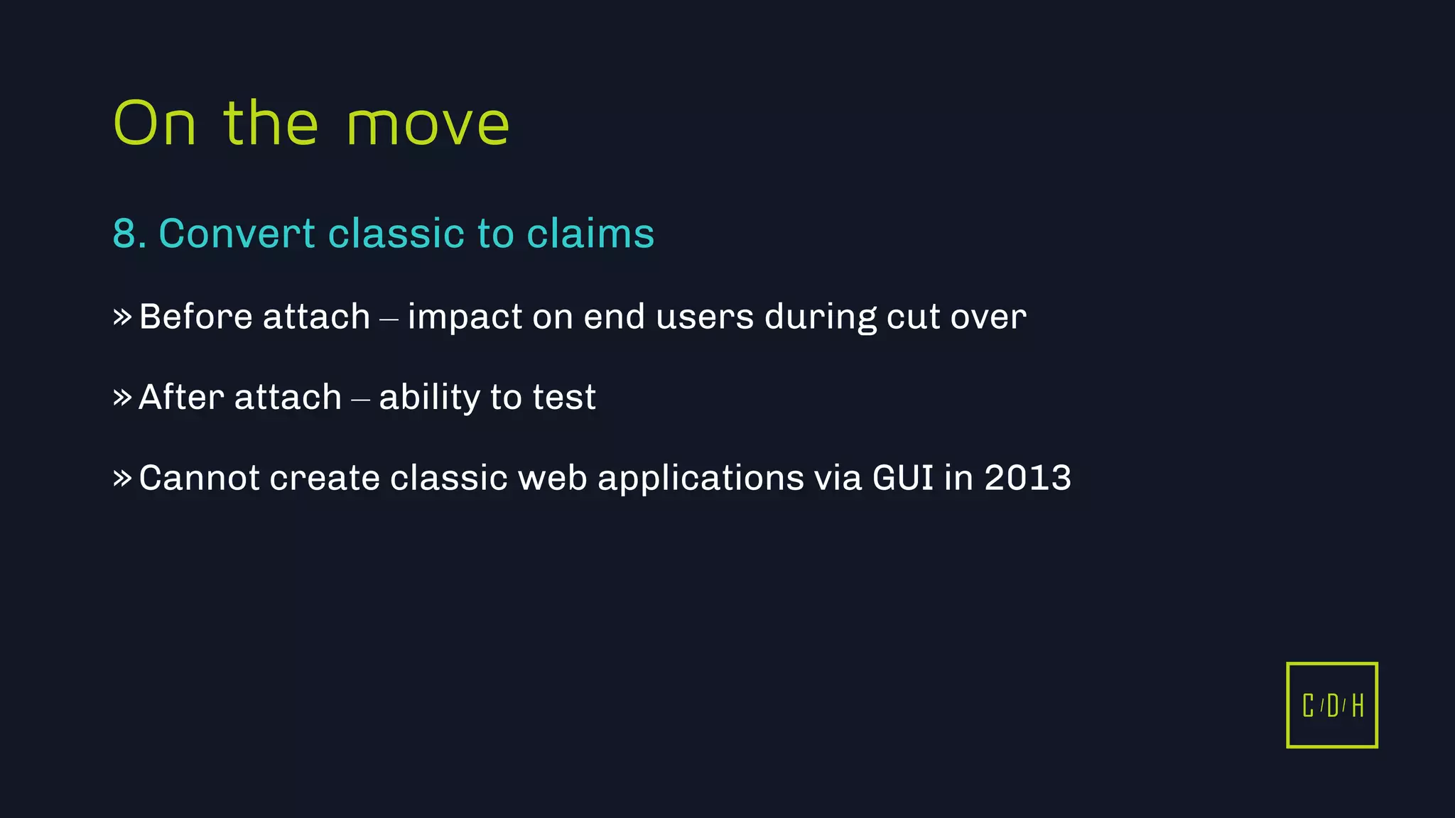 11/3/2015 43
C D H
On the move
»Before attach – impact on end users during cut over
»After attach – ability to test
»Cannot create classic web applications via GUI in 2013
8. Convert classic to claims
C D H
 