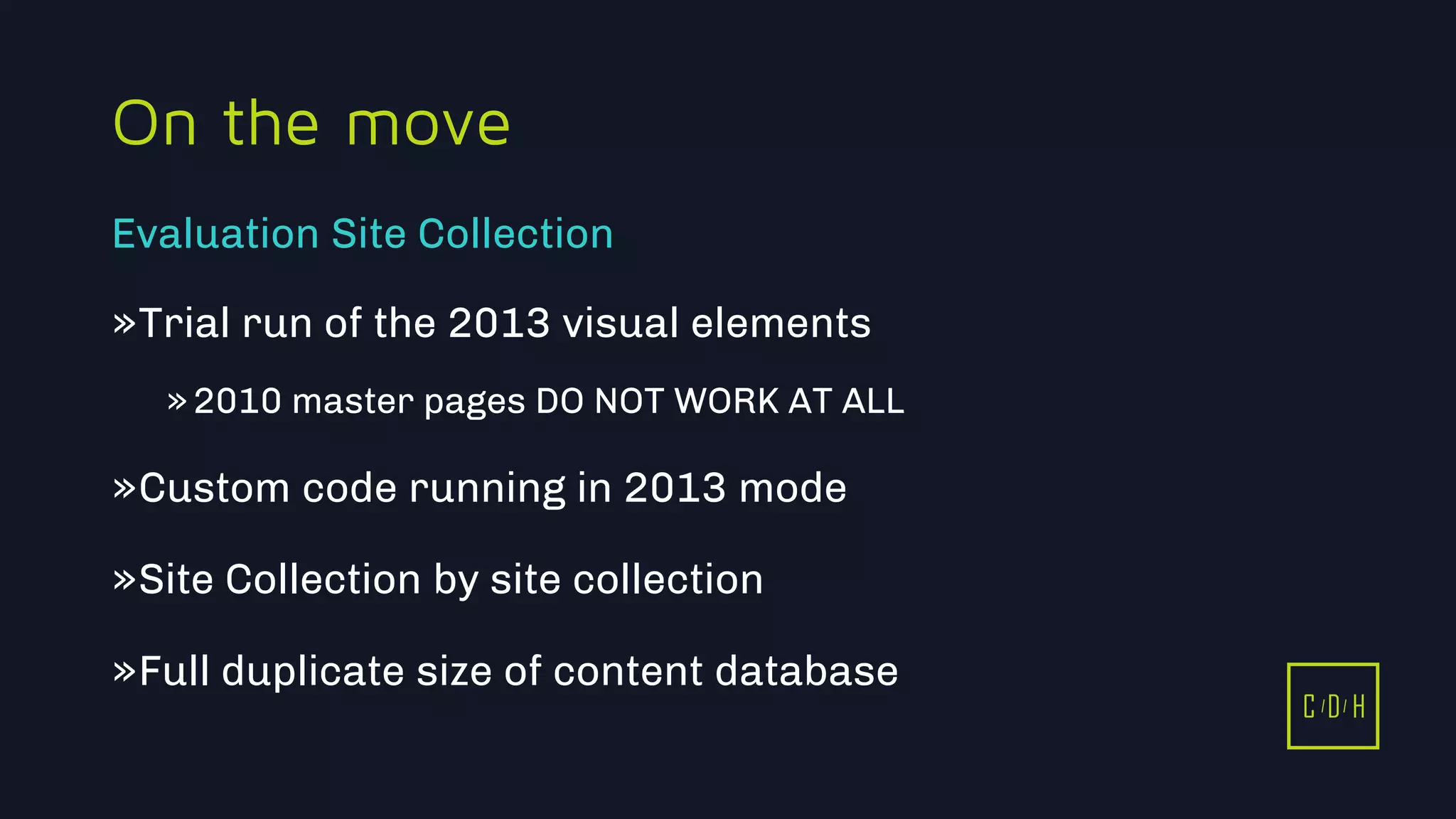 11/3/2015 46
C D H
On the move
»Trial run of the 2013 visual elements
»2010 master pages DO NOT WORK AT ALL
»Custom code running in 2013 mode
»Site Collection by site collection
»Full duplicate size of content database
Evaluation Site Collection
C D H
 