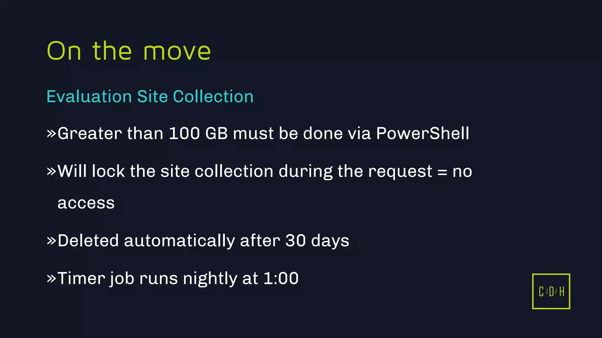 11/3/2015 47
C D H
On the move
»Greater than 100 GB must be done via PowerShell
»Will lock the site collection during the request = no
access
»Deleted automatically after 30 days
»Timer job runs nightly at 1:00
Evaluation Site Collection
C D H
 