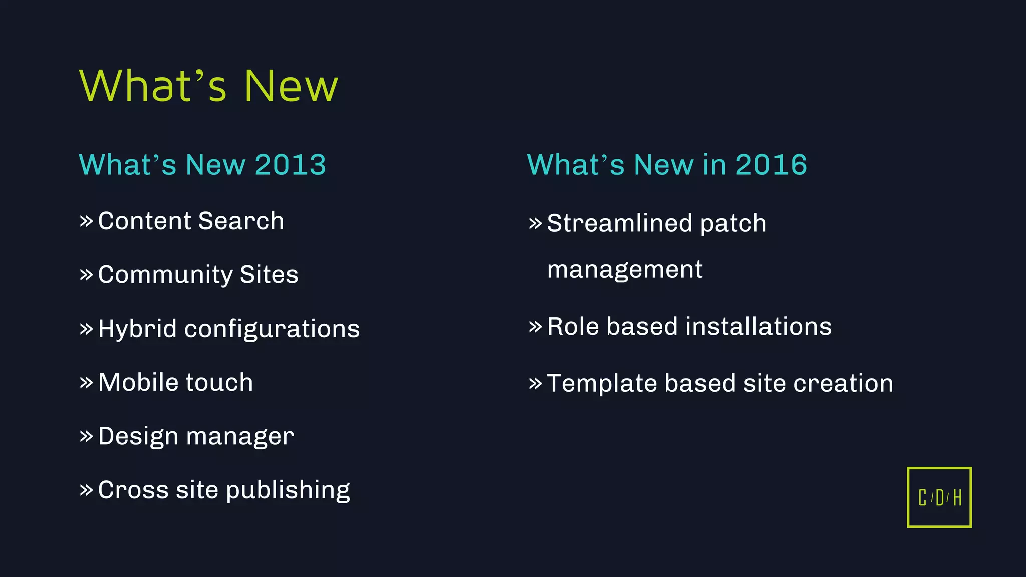 C D H
What’s New
»Content Search
»Community Sites
»Hybrid configurations
»Mobile touch
»Design manager
»Cross site publishing
»Streamlined patch
management
»Role based installations
»Template based site creation
What’s New 2013 What’s New in 2016
C D H
 