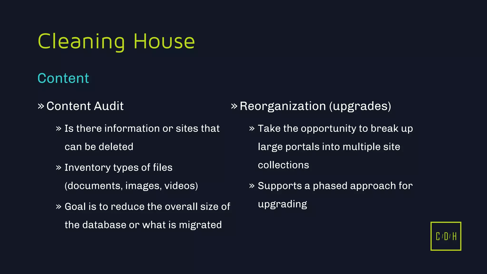 11/3/2015 7
C D H
Cleaning House
»Content Audit
» Is there information or sites that
can be deleted
» Inventory types of files
(documents, images, videos)
» Goal is to reduce the overall size of
the database or what is migrated
»Reorganization (upgrades)
» Take the opportunity to break up
large portals into multiple site
collections
» Supports a phased approach for
upgrading
Content
C D H
 