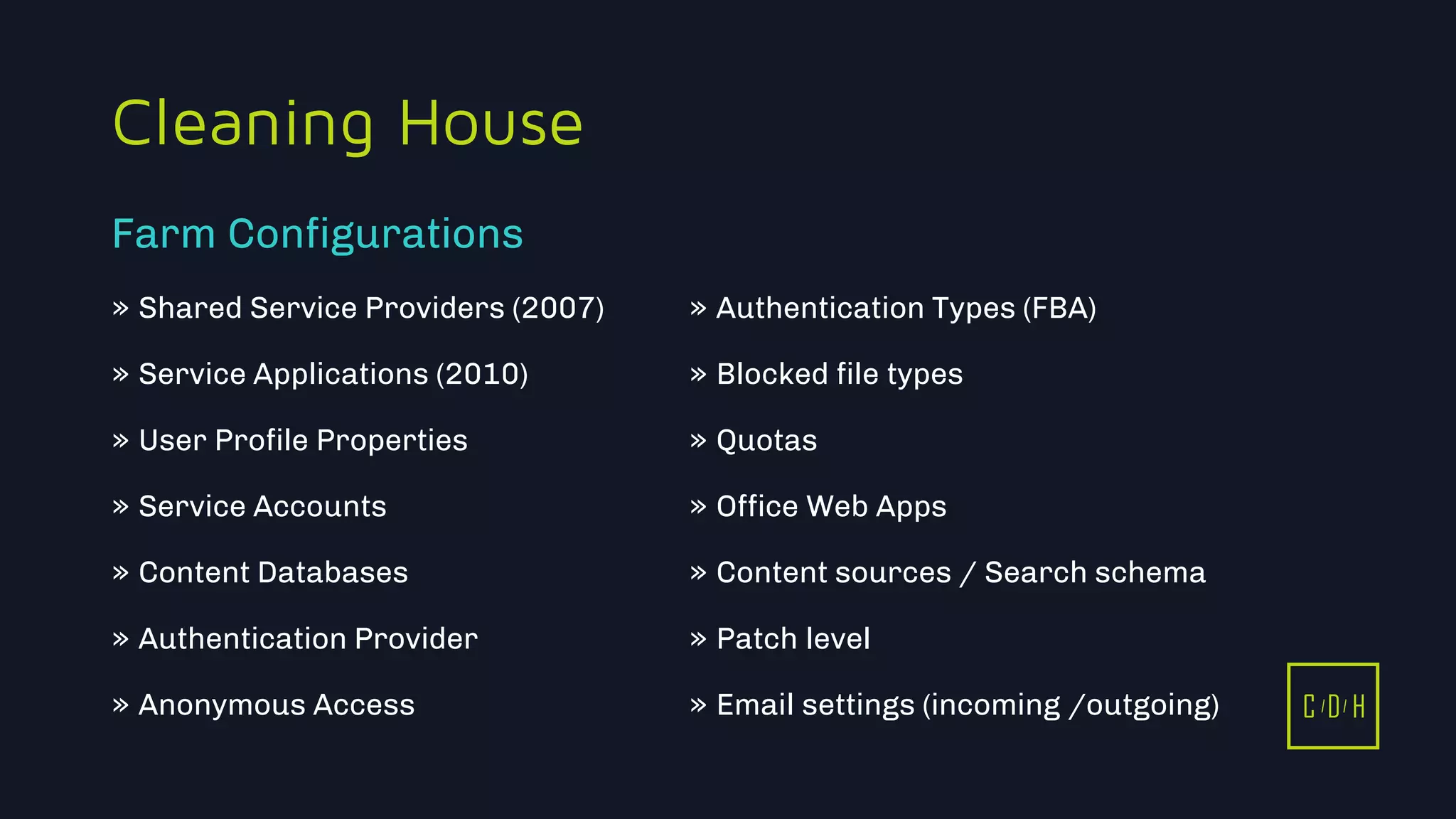 11/3/2015 9
C D H
Cleaning House
» Shared Service Providers (2007)
» Service Applications (2010)
» User Profile Properties
» Service Accounts
» Content Databases
» Authentication Provider
» Anonymous Access
» Authentication Types (FBA)
» Blocked file types
» Quotas
» Office Web Apps
» Content sources / Search schema
» Patch level
» Email settings (incoming /outgoing)
Farm Configurations
C D H
 