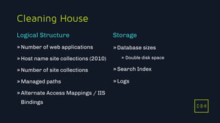 C D H
Cleaning House
»Number of web applications
»Host name site collections (2010)
»Number of site collections
»Managed paths
»Alternate Access Mappings / IIS
Bindings
»Database sizes
» Double disk space
»Search Index
»Logs
Logical Structure Storage
C D H
 