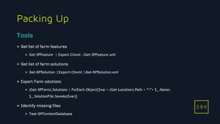 11/3/2015 19
C D H
Packing Up
» Get list of farm features
» Get-SPFeature | Export-Clixml .Get-SPFeature.xml
» Get list of farm solutions
» Get-SPSolution | Export-Clixml .Get-SPSolution.xml
» Export Farm solutions
» (Get-SPFarm).Solutions | ForEach-Object{$var = (Get-Location).Path + “”+ $_.Name;
$_.SolutionFile.SaveAs($var)}
» Identify missing files
» Test-SPContentDatabase
Tools
C D H
 