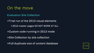 11/3/2015 46
C D H
On the move
»Trial run of the 2013 visual elements
»2010 master pages DO NOT WORK AT ALL
»Custom code running in 2013 mode
»Site Collection by site collection
»Full duplicate size of content database
Evaluation Site Collection
C D H
 